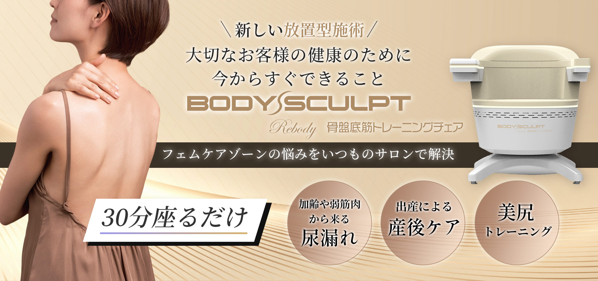 新しい放置型施術大切なお客様の健康のために今からすぐできることBODY SCULPT 骨盤底筋トレーニングチェア フェムケアゾーンの悩みをいつものサロンで解決。30分座るだけ。加齢や弱筋肉から来る尿漏れ。出産による産後ケア。美尻トレーニング。